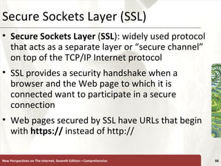 Secure Sockets Layer (SSL) Secure Sockets Layer  ( SSL ): widely used protocol that acts as a separate layer or “secure channel” on top of the TCP/IP Internet protocol SSL provides a security handshake when a browser and the Web page to which it is connected want to participate in a secure connection Web pages secured by SSL have URLs that begin with  https://  instead of http:// New Perspectives on The Internet, Seventh Edition—Comprehensive 