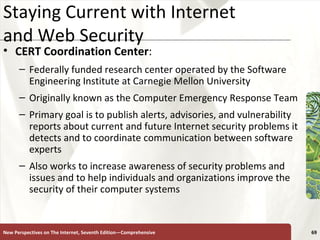 Staying Current with Internet  and Web Security CERT Coordination Center : Federally funded research center operated by the Software Engineering Institute at Carnegie Mellon University Originally known as the Computer Emergency Response Team Primary goal is to publish alerts, advisories, and vulnerability reports about current and future Internet security problems it detects and to coordinate communication between software experts Also works to increase awareness of security problems and issues and to help individuals and organizations improve the security of their computer systems New Perspectives on The Internet, Seventh Edition—Comprehensive 