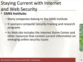 Staying Current with Internet  and Web Security SANS Institute : Many companies belong to the SANS Institute It sponsors computer security training and research programs Its Web site includes the Internet Storm Center and other resources that contain current information on emerging online security issues New Perspectives on The Internet, Seventh Edition—Comprehensive 
