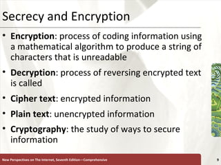 Secrecy and Encryption Encryption : process of coding information using a mathematical algorithm to produce a string of characters that is unreadable Decryption : process of reversing encrypted text is called  Cipher   text : encrypted information Plain   text : unencrypted information Cryptography : the study of ways to secure information   New Perspectives on The Internet, Seventh Edition—Comprehensive 