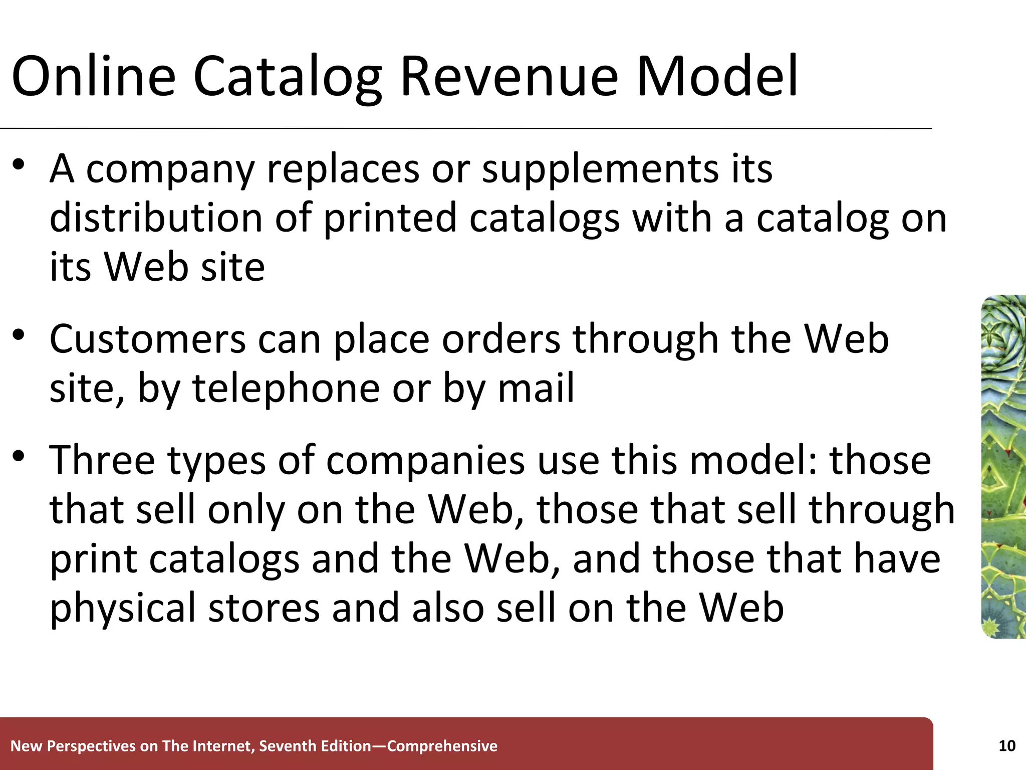 Online Catalog Revenue Model A company replaces or supplements its distribution of printed catalogs with a catalog on its Web site Customers can place orders through the Web site, by telephone or by mail Three types of companies use this model: those that sell only on the Web, those that sell through print catalogs and the Web, and those that have physical stores and also sell on the Web New Perspectives on The Internet, Seventh Edition—Comprehensive 