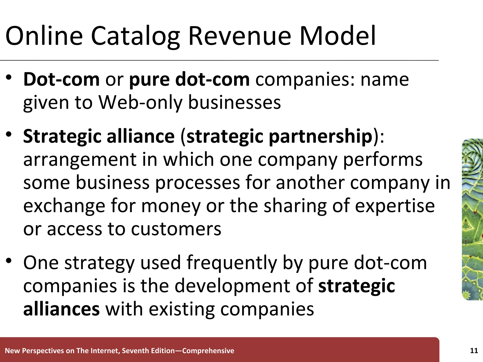Online Catalog Revenue Model Dot-com  or  pure dot-com  companies: name given to Web-only businesses Strategic alliance  ( strategic partnership ): arrangement in which one company performs some business processes for another company in exchange for money or the sharing of expertise or access to customers  One strategy used frequently by pure dot-com companies is the development of  strategic   alliances  with existing companies  New Perspectives on The Internet, Seventh Edition—Comprehensive 