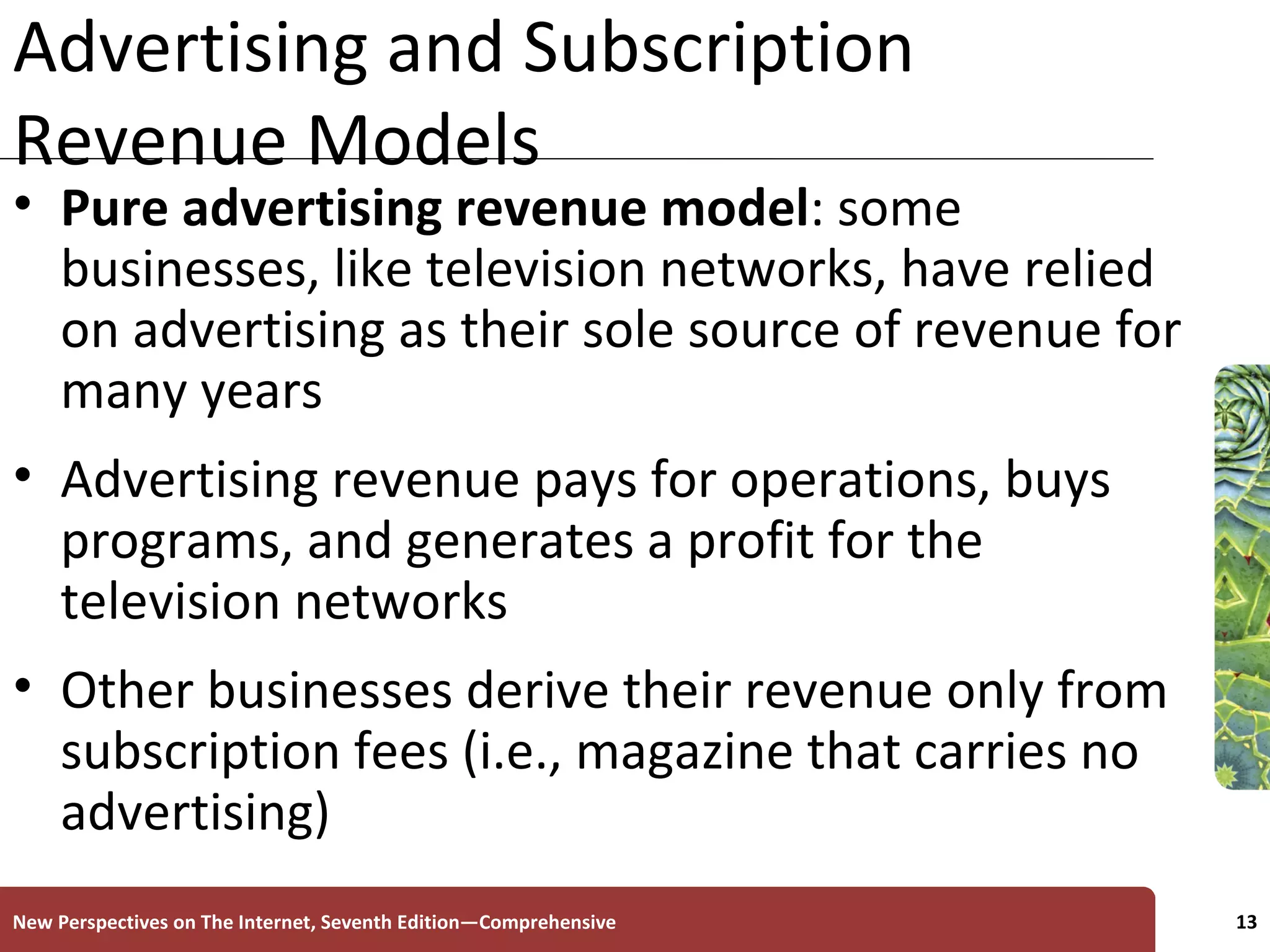 Advertising and Subscription Revenue Models Pure advertising revenue model : some businesses, like television networks, have relied on advertising as their sole source of revenue for many years Advertising revenue pays for operations, buys programs, and generates a profit for the television networks Other businesses derive their revenue only from subscription fees (i.e., magazine that carries no advertising) New Perspectives on The Internet, Seventh Edition—Comprehensive 