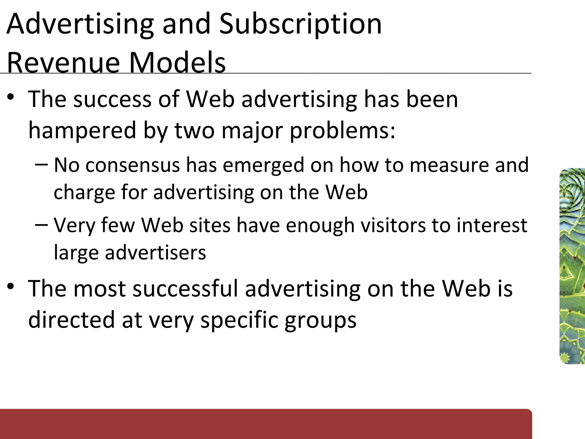 Advertising and Subscription Revenue Models The success of Web advertising has been hampered by two major problems: No consensus has emerged on how to measure and charge for advertising on the Web Very few Web sites have enough visitors to interest large advertisers The most successful advertising on the Web is directed at very specific groups 