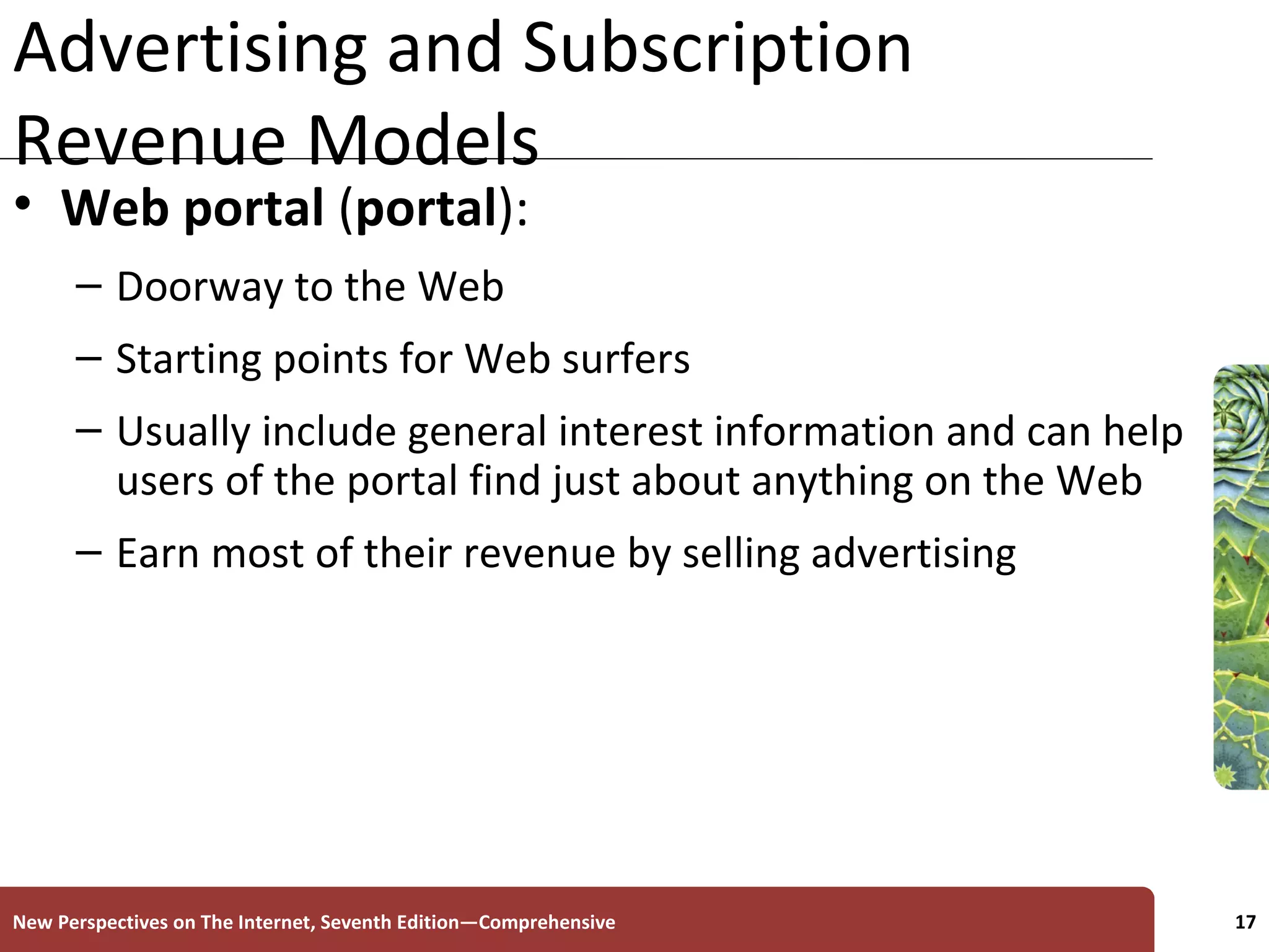 Advertising and Subscription Revenue Models Web portal  ( portal ):   Doorway to the Web Starting points for Web surfers  Usually include general interest information and can help users of the portal find just about anything on the Web Earn most of their revenue by selling advertising New Perspectives on The Internet, Seventh Edition—Comprehensive 
