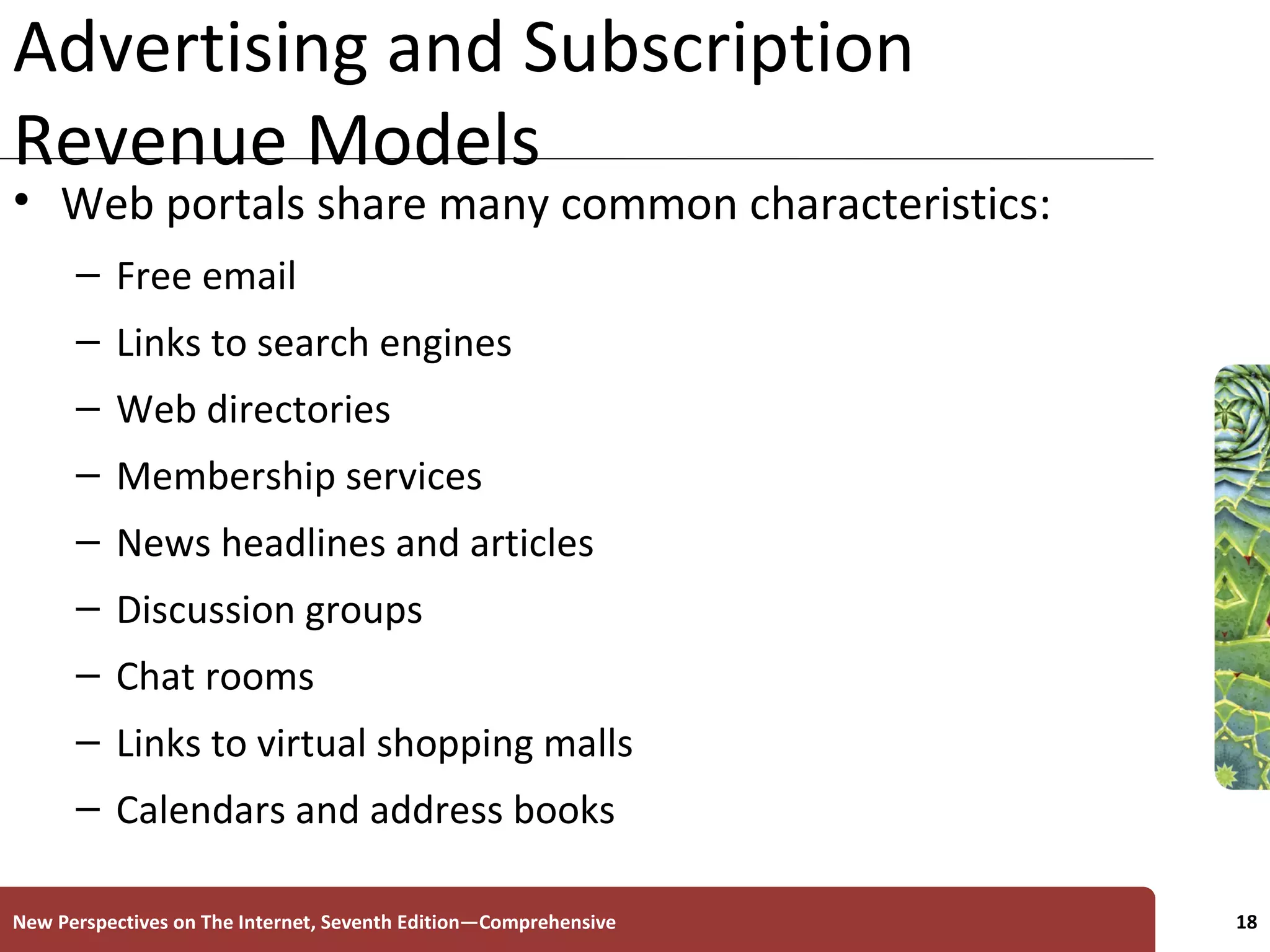 Advertising and Subscription Revenue Models Web portals share many common characteristics: Free email Links to search engines Web directories Membership services News headlines and articles Discussion groups Chat rooms Links to virtual shopping malls Calendars and address books New Perspectives on The Internet, Seventh Edition—Comprehensive 