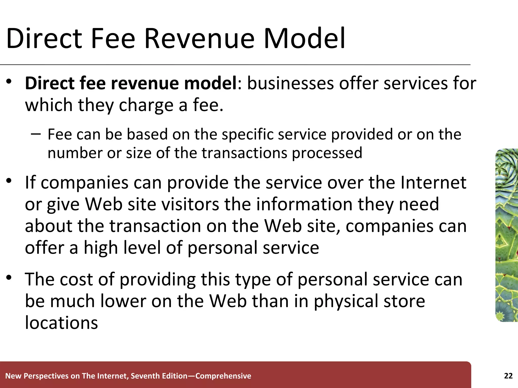 Direct Fee Revenue Model Direct fee revenue model : businesses offer services for which they charge a fee. Fee can be based on the specific service provided or on the number or size of the transactions processed If companies can provide the service over the Internet or give Web site visitors the information they need about the transaction on the Web site, companies can offer a high level of personal service The cost of providing this type of personal service can be much lower on the Web than in physical store locations New Perspectives on The Internet, Seventh Edition—Comprehensive 