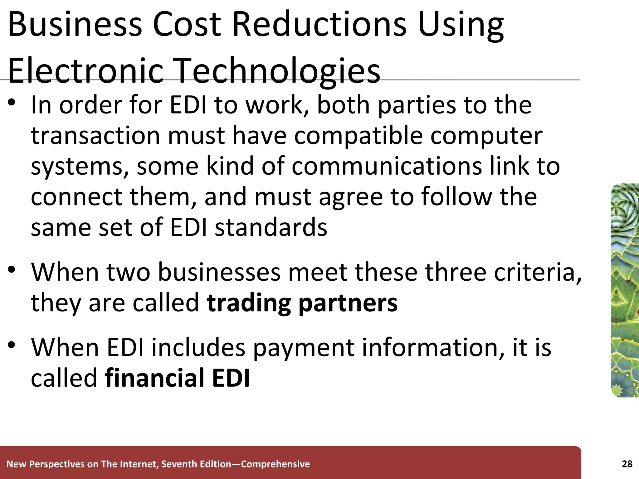 Business Cost Reductions Using Electronic Technologies In order for EDI to work, both parties to the transaction must have compatible computer systems, some kind of communications link to connect them, and must agree to follow the same set of EDI standards When two businesses meet these three criteria, they are called  trading partners When EDI includes payment information, it is called  financial   EDI New Perspectives on The Internet, Seventh Edition—Comprehensive 