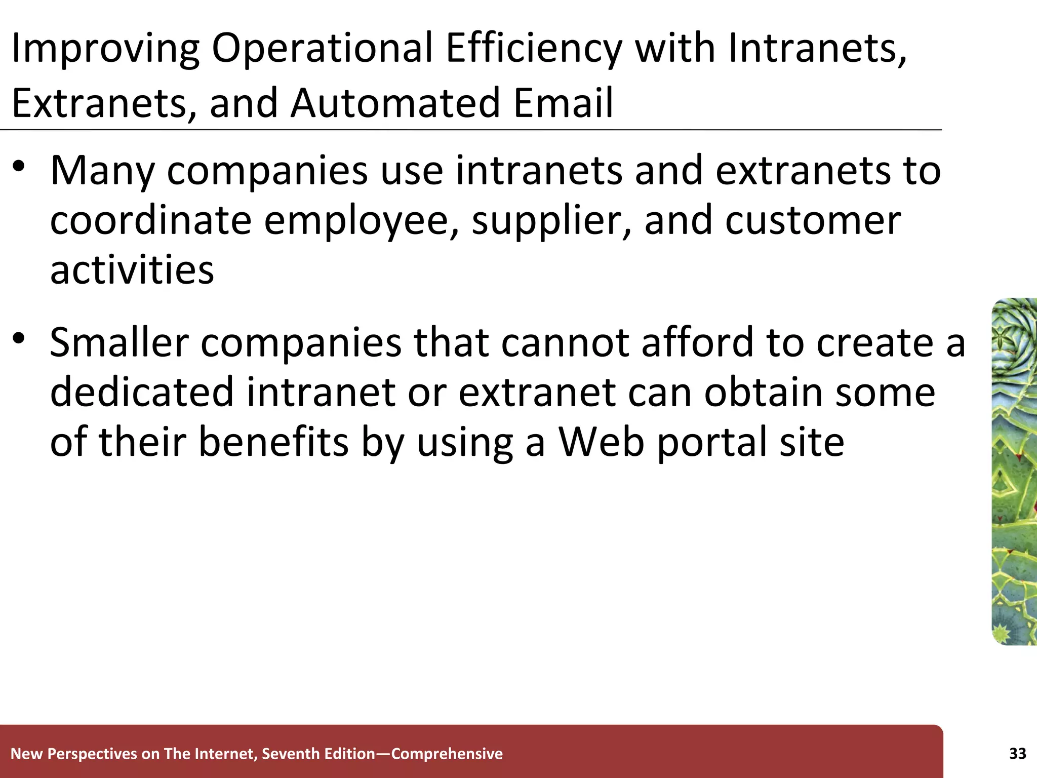 Improving Operational Efficiency with Intranets, Extranets, and Automated Email Many companies use intranets and extranets to coordinate employee, supplier, and customer activities Smaller companies that cannot afford to create a dedicated intranet or extranet can obtain some of their benefits by using a Web portal site New Perspectives on The Internet, Seventh Edition—Comprehensive 