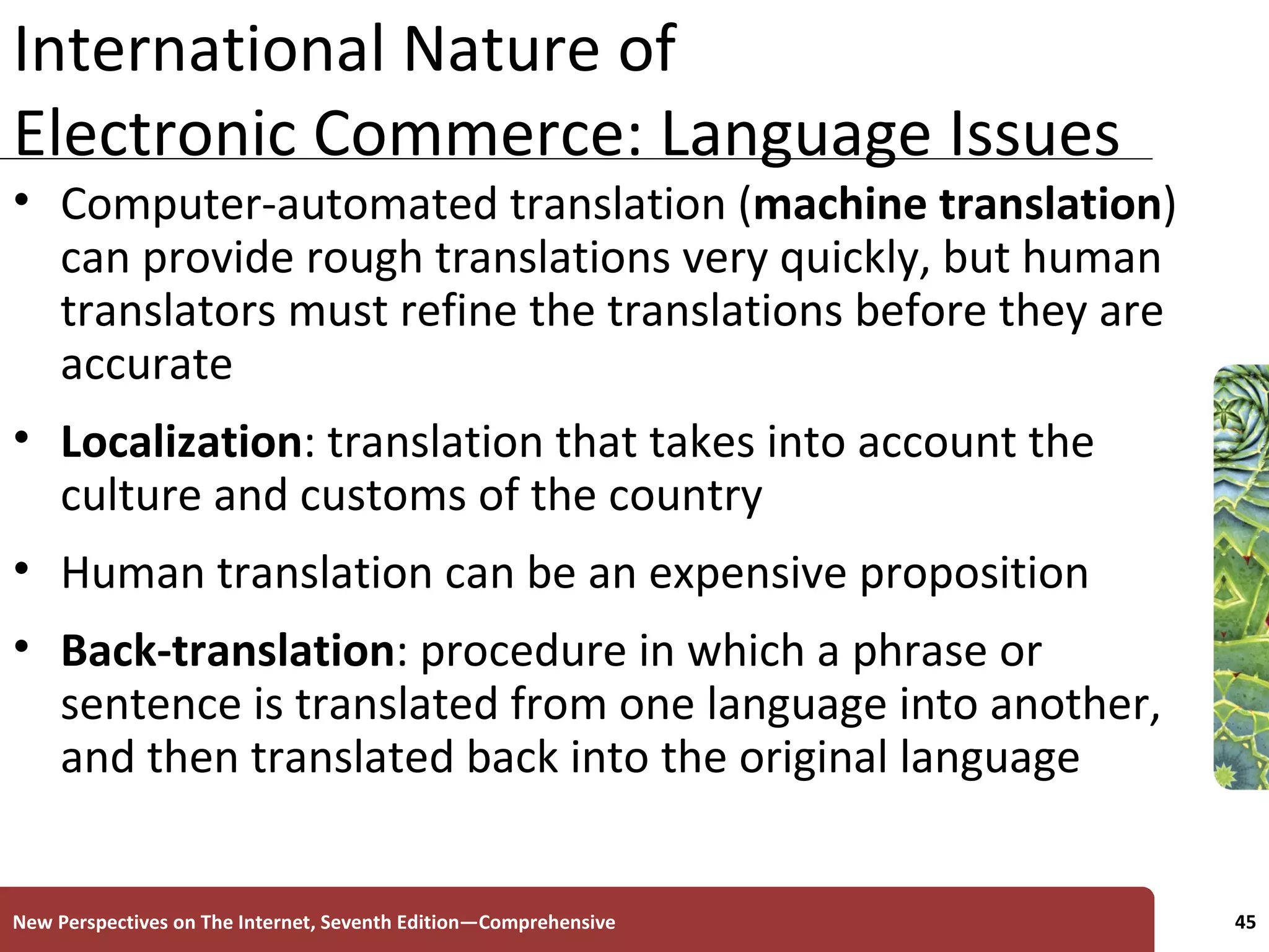 International Nature of Electronic Commerce: Language Issues Computer-automated translation ( machine translation ) can provide rough translations very quickly, but human translators must refine the translations before they are accurate Localization : translation that takes into account the culture and customs of the country Human translation can be an expensive proposition Back-translation : procedure in which a phrase or sentence is translated from one language into another, and then translated back into the original language New Perspectives on The Internet, Seventh Edition—Comprehensive 