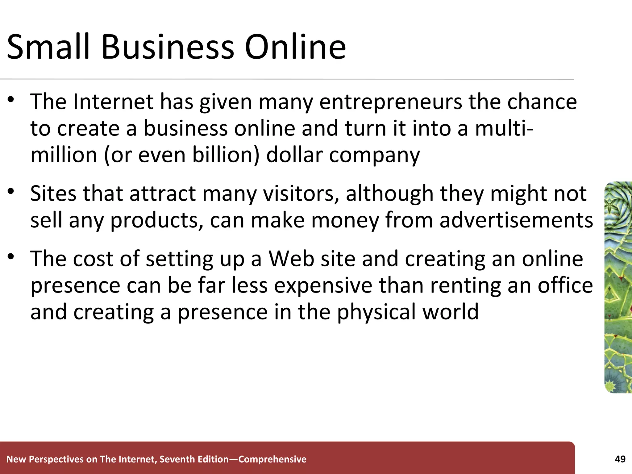 Small Business Online The Internet has given many entrepreneurs the chance to create a business online and turn it into a multi-million (or even billion) dollar company Sites that attract many visitors, although they might not sell any products, can make money from advertisements The cost of setting up a Web site and creating an online presence can be far less expensive than renting an office and creating a presence in the physical world New Perspectives on The Internet, Seventh Edition—Comprehensive 