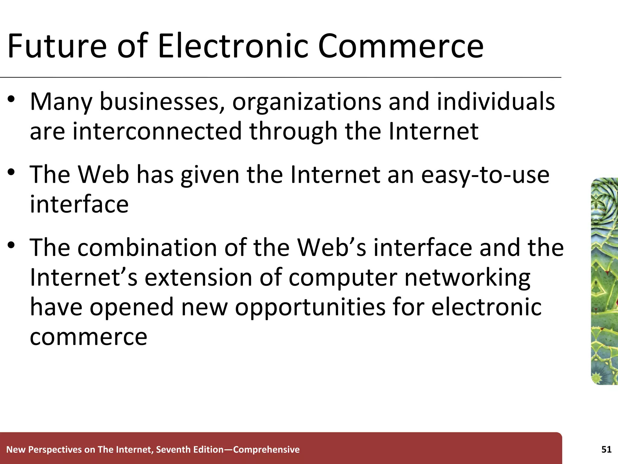 Future of Electronic Commerce Many businesses, organizations and individuals are interconnected through the Internet The Web has given the Internet an easy-to-use interface The combination of the Web’s interface and the Internet’s extension of computer networking have opened new opportunities for electronic commerce New Perspectives on The Internet, Seventh Edition—Comprehensive 