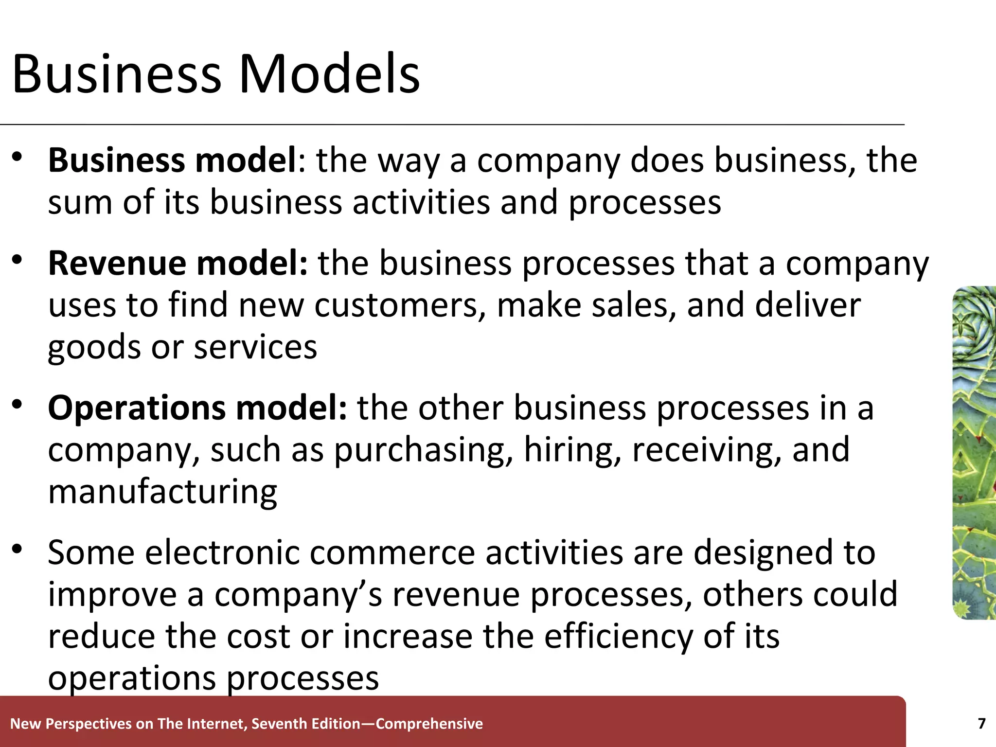 Business Models Business   model : the way a company does business, the sum of its business activities and processes Revenue model:  the business processes that a company uses to find new customers, make sales, and deliver goods or services  Operations model:  the other business processes in a company, such as purchasing, hiring, receiving, and manufacturing Some electronic commerce activities are designed to improve a company’s revenue processes, others could reduce the cost or increase the efficiency of its operations processes New Perspectives on The Internet, Seventh Edition—Comprehensive 