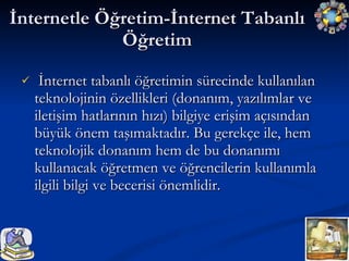 İnternet tabanlı öğretimin sürecinde kullanılan teknolojinin özellikleri (donanım, yazılımlar ve iletişim hatlarının hızı) bilgiye erişim açısından büyük önem taşımaktadır. Bu gerekçe ile, hem teknolojik donanım hem de bu donanımı kullanacak öğretmen ve öğrencilerin kullanımla ilgili bilgi ve becerisi önemlidir. İnternetle Öğretim-İnternet Tabanlı Öğretim 