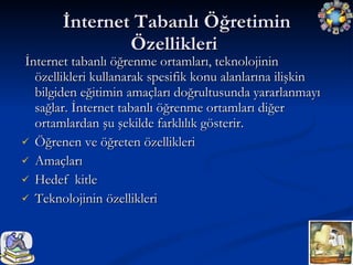 İnternet Tabanlı Öğretimin Özellikleri  İnternet tabanlı öğrenme ortamları, teknolojinin özellikleri kullanarak spesifik konu alanlarına ilişkin bilgiden eğitimin amaçları doğrultusunda yararlanmayı sağlar. İnternet tabanlı öğrenme ortamları diğer ortamlardan şu şekilde farklılık gösterir. Öğrenen ve öğreten özellikleri  Amaçları  Hedef  kitle  Teknolojinin özellikleri  