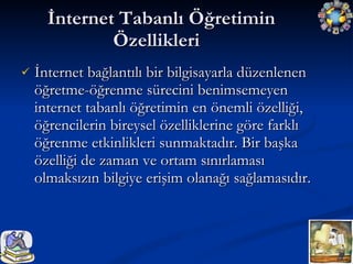 İnternet Tabanlı Öğretimin Özellikleri  İnternet bağlantılı bir bilgisayarla düzenlenen öğretme-öğrenme sürecini benimsemeyen internet tabanlı öğretimin en önemli özelliği, öğrencilerin bireysel özelliklerine göre farklı öğrenme etkinlikleri sunmaktadır. Bir başka özelliği de zaman ve ortam sınırlaması olmaksızın bilgiye erişim olanağı sağlamasıdır. 