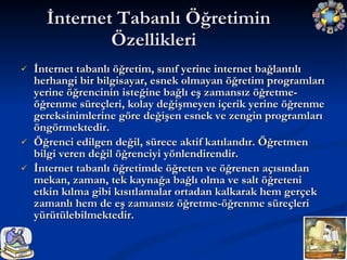 İnternet tabanlı öğretim, sınıf yerine internet bağlantılı herhangi bir bilgisayar, esnek olmayan öğretim programları yerine öğrencinin isteğine bağlı eş zamansız öğretme-öğrenme süreçleri, kolay değişmeyen içerik yerine öğrenme gereksinimlerine göre değişen esnek ve zengin programları öngörmektedir. Öğrenci edilgen değil, sürece aktif katılandır. Öğretmen bilgi veren değil öğrenciyi yönlendirendir. İnternet tabanlı öğretimde öğreten ve öğrenen açısından mekan, zaman, tek kaynağa bağlı olma ve salt öğreteni  etkin kılma gibi kısıtlamalar ortadan kalkarak hem gerçek zamanlı hem de eş zamansız öğretme-öğrenme süreçleri yürütülebilmektedir. İnternet Tabanlı Öğretimin Özellikleri  