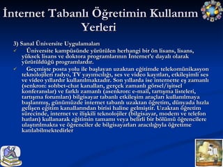 3) Sanal Üniversite Uygulamaları Üniversite kampüsünde yürütülen herhangi bir ön lisans, lisans, yüksek lisans ve doktora programlarının İnternet’e dayalı olarak yürütüldüğü programlardır. Geçmişte posta yolu ile başlayan uzaktan eğitimde telekomünikasyon teknolojileri radyo, TV yayımcılığı, ses ve video kayıtları, etkileşimli ses ve video yıllardır kullanılmaktadır. Son yıllarda ise internette eş zamanlı (senkron: sohbet-chat kanalları, gerçek zamanlı görsel/işitsel konferanslar) ve farklı zamanlı (asenkron: e-mail, tartışma listeleri, tartışma forumları) bilgisayar tabanlı etkileşim araçları kullanılmaya başlanmış, günümüzde internet tabanlı uzaktan öğretim, dünyada hızla gelişen eğitim kanallarından birisi haline gelmiştir. Uzaktan öğretim sürecinde, internet ve ilişkili teknolojiler (bilgisayar, modem ve telefon hatları) kullanarak eğitimin tamamı veya belirli bir bölümü öğrencilere ulaştırılmakta ve öğrenciler de bilgisayarları aracılığıyla öğretime katılabilmektedirler  İnternet Tabanlı Öğretimin Kullanım Yerleri  