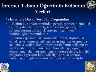 4) İnternete Dayalı Sertifika Programları Eğitim kurumları tarafından gerçekleştirilen hizmet-içi eğitim, yabancı dil ve bilgisayar kursları gibi eğitim programlarının tamamıyla internet üzerinden yürütüldüğü programlardır. Eğitim kapsamındaki konu anlatımları, alıştırmalar, örnekler ve konuyla ilgili kaynaklar internet ortamında katılımcıya verilir. Bunun yanı sıra haftanın belli gün ve saatlerinde tüm katılımcılar ve konuyla ilgili öğretim elemanları, “chat” ortamından bir araya gelerek, haftalık programda yer alan konularla ilgili sorular sorarak tartışırlar, anlaşılmayan noktalar giderilmeye çalışılır. İnternet Tabanlı Öğretimin Kullanım Yerleri  