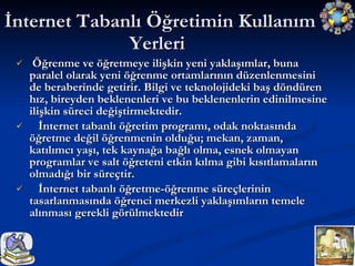 Öğrenme ve öğretmeye ilişkin yeni yaklaşımlar, buna paralel olarak yeni öğrenme ortamlarının düzenlenmesini de beraberinde getirir. Bilgi ve teknolojideki baş döndüren hız, bireyden beklenenleri ve bu beklenenlerin edinilmesine ilişkin süreci değiştirmektedir. İnternet tabanlı öğretim programı, odak noktasında öğretme değil öğrenmenin olduğu; mekan, zaman, katılımcı yaşı, tek kaynağa bağlı olma, esnek olmayan programlar ve salt öğreteni etkin kılma gibi kısıtlamaların olmadığı bir süreçtir. İnternet tabanlı öğretme-öğrenme süreçlerinin tasarlanmasında öğrenci merkezli yaklaşımların temele alınması gerekli görülmektedir  İnternet Tabanlı Öğretimin Kullanım Yerleri  