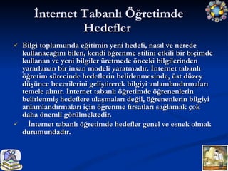 İnternet Tabanlı Öğretimde Hedefler Bilgi toplumunda eğitimin yeni hedefi, nasıl ve nerede kullanacağını bilen, kendi öğrenme stilini etkili bir biçimde kullanan ve yeni bilgiler üretmede önceki bilgilerinden yararlanan bir insan modeli yaratmadır. İnternet tabanlı öğretim sürecinde hedeflerin belirlenmesinde, üst düzey düşünce becerilerini geliştirerek bilgiyi anlamlandırmaları temele alınır. İnternet tabanlı öğretimde öğrenenlerin belirlenmiş hedeflere ulaşmaları değil, öğrenenlerin bilgiyi anlamlandırmaları için öğrenme fırsatları sağlamak çok daha önemli görülmektedir. İnternet tabanlı öğretimde hedefler genel ve esnek olmak durumundadır. 