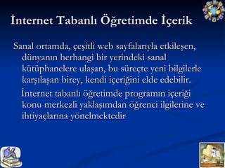 İnternet Tabanlı Öğretimde İçerik Sanal ortamda, çeşitli web sayfalarıyla etkileşen, dünyanın herhangi bir yerindeki sanal kütüphanelere ulaşan, bu süreçte yeni bilgilerle karşılaşan birey, kendi içeriğini elde edebilir. İnternet tabanlı öğretimde programın içeriği konu merkezli yaklaşımdan öğrenci ilgilerine ve ihtiyaçlarına yönelmektedir  