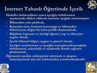 Hedefler belirlendikten sonra içeriğin belirlenmesi aşamasında dikkat edilecek noktalar aşağıda sıralanmıştır: Bilinenden yola çıkılmalı, Kolaydan-zora, basitten-karmaşığa ve bilinenden bilinmeyene doğru bir konu profili oluşturulmalı, Bilgilerin kapsamı ve niteliği öğrenci yaşı ve düzeyine uygun olmalı, İçerik bilimsel bilgiye uygun ve güncel olmalı,  İçeriğin tasarlanması ve içeriğin nasıl güncelleneceğinin belirlenmesi, teknolojik ve akademik destek sağlama planlanmalı, Öğrenenin içerikle etkileşimini arttırmak ve ulaşımı kolaylaştırmak için site haritasından yararlanılmaktadır. İnternet Tabanlı Öğretimde İçerik 