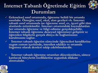 Geleneksel sınıf ortamında, öğrenme belirli bir ortamla sınırlıdır. Örneğin; sınıf, okul, alan gezileri vb. İnternet tabanlı sınıf ortamında ise öğrenme sınıf, ev, işyeri gibi tüm alanlarda mümkündür. İnternet ortamındaki kaynaklardan her ortamda öğrenme ve bilgi edinme gerçekleşebilir. İnternet tabanlı öğrenme deneysel öğrenmeyi geliştirir ve öğrenilen bilgilerin gerçek dünya ile bağlantısının kurulmasını sağlar. İnternet tabanlı öğretim sürecinde öğrencileri kendilerine uygun zaman içerisinde, istenilen sıklıkla ve ortamda bağımsız olarak dersleri takip edebilmektedir. İnternet tabanlı öğrenme ortamları düzenlenirken, sürece katılacak bireylerin özelliklerine uygunluk dikkate alınmalıdır. İnternet Tabanlı Öğretimde Eğitim Durumları  