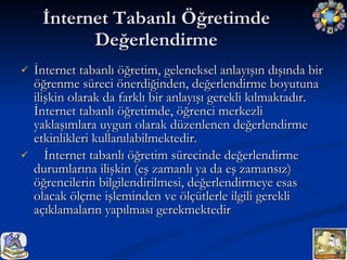 İnternet Tabanlı Öğretimde Değerlendirme İnternet tabanlı öğretim, geleneksel anlayışın dışında bir öğrenme süreci önerdiğinden, değerlendirme boyutuna ilişkin olarak da farklı bir anlayışı gerekli kılmaktadır. İnternet tabanlı öğretimde, öğrenci merkezli yaklaşımlara uygun olarak düzenlenen değerlendirme etkinlikleri kullanılabilmektedir. İnternet tabanlı öğretim sürecinde değerlendirme durumlarına ilişkin (eş zamanlı ya da eş zamansız) öğrencilerin bilgilendirilmesi, değerlendirmeye esas olacak ölçme işleminden ve ölçütlerle ilgili gerekli açıklamaların yapılması gerekmektedir  
