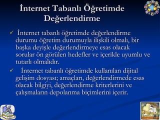 İnternet tabanlı öğretimde değerlendirme durumu öğretim durumuyla ilişkili olmalı, bir başka deyişle değerlendirmeye esas olacak sorular ön görülen hedefler ve içerikle uyumlu ve tutarlı olmalıdır. İnternet tabanlı öğretimde kullanılan dijital gelişim dosyası; amaçları, değerlendirmede esas olacak bilgiyi, değerlendirme kriterlerini ve çalışmaların depolanma biçimlerini içerir. İnternet Tabanlı Öğretimde Değerlendirme 
