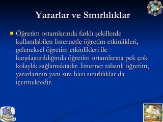 Yararlar ve Sınırlılıklar Öğretim ortamlarında farklı şekillerde kullanılabilen İnternetle öğretim etkinlikleri, geleneksel öğretim etkinlikleri ile karşılaştırıldığında öğretim ortamlarına pek çok kolaylık sağlamaktadır. İnternet tabanlı öğretim, yararlarının yanı sıra bazı sınırlılıklar da içermektedir. 
