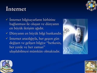 İnternet  İnternet bilgisayarların birbirine bağlanması ile oluşan ve dünyanın en büyük iletişim ağıdır.  Dünyanın en büyük bilgi bankasıdır.  İnternet aracılığıyla, her geçen gün değişen ve gelişen bilgiye “herkesin, her yerde ve her zaman” ulaşılabilmesi mümkün olmaktadır. 