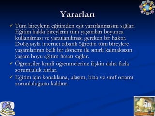 Yararları Tüm bireylerin eğitimden eşit yararlanmasını sağlar. Eğitim hakkı bireylerin tüm yaşamları boyunca kullanılması ve yararlanılması gereken bir haktır. Dolayısıyla internet tabanlı öğretim tüm bireylere yaşamlarının belli bir dönemi ile sınırlı kalmaksızın yaşam boyu eğitim fırsatı sağlar. Öğrenciler kendi öğrenmelerine ilişkin daha fazla sorumluluk alırlar. Eğitim için konaklama, ulaşım, bina ve sınıf ortamı zorunluluğunu kaldırır. 