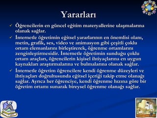 Yararları Öğrencilerin en güncel eğitim materyallerine ulaşmalarına olanak sağlar. İnternetle öğretimin eğitsel yararlarının en önemlisi olanı, metin, grafik, ses, video ve animasyon gibi çeşitli çoklu ortam elemanlarını birleştirerek, öğrenme ortamlarını zenginleştirmesidir. İnternetle öğretimin sunduğu çoklu ortam araçları, öğrencilerin kişisel ihtiyaçlarına en uygun kaynakları araştırmalarına ve bulmalarına olanak sağlar. İnternetle öğretim öğrencilere kendi öğrenme düzeyleri ve ihtiyaçları doğrultusunda eğitsel içeriği takip etme olanağı sağlar. Ayrıca her öğrenciye, kendi öğrenme hızına göre bir öğretim ortamı sunarak bireysel öğrenme olanağı sağlar.  