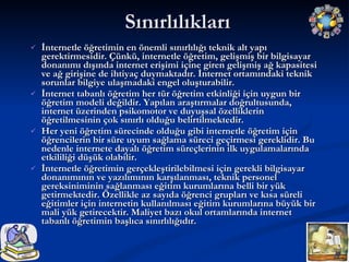 Sınırlılıkları İnternetle öğretimin en önemli sınırlılığı teknik alt yapı gerektirmesidir. Çünkü, internetle öğretim, gelişmiş bir bilgisayar donanımı dışında internet erişimi içine giren gelişmiş ağ kapasitesi ve ağ girişine de ihtiyaç duymaktadır. İnternet ortamındaki teknik sorunlar bilgiye ulaşmadaki engel oluşturabilir. İnternet tabanlı öğretim her tür öğretim etkinliği için uygun bir öğretim modeli değildir. Yapılan araştırmalar doğrultusunda, internet üzerinden psikomotor ve duyuşsal özelliklerin öğretilmesinin çok sınırlı olduğu belirtilmektedir. Her yeni öğretim sürecinde olduğu gibi internetle öğretim için öğrencilerin bir süre uyum sağlama süreci geçirmesi gereklidir. Bu nedenle internete dayalı öğretim süreçlerinin ilk uygulamalarında etkililiği düşük olabilir. İnternetle öğretimin gerçekleştirilebilmesi için gerekli bilgisayar donanımının ve yazılımının karşılanması, teknik personel gereksiniminin sağlanması eğitim kurumlarına belli bir yük getirmektedir. Özellikle az sayıda öğrenci grupları ve kısa süreli eğitimler için internetin kullanılması eğitim kurumlarına büyük bir mali yük getirecektir. Maliyet bazı okul ortamlarında internet tabanlı öğretimin başlıca sınırlılığıdır. 