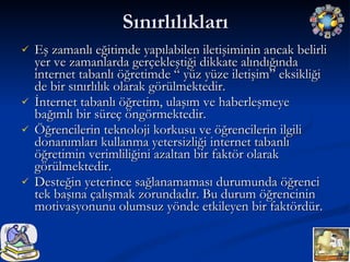 Sınırlılıkları Eş zamanlı eğitimde yapılabilen iletişiminin ancak belirli yer ve zamanlarda gerçekleştiği dikkate alındığında internet tabanlı öğretimde “ yüz yüze iletişim” eksikliği de bir sınırlılık olarak görülmektedir. İnternet tabanlı öğretim, ulaşım ve haberleşmeye bağımlı bir süreç öngörmektedir. Öğrencilerin teknoloji korkusu ve öğrencilerin ilgili donanımları kullanma yetersizliği internet tabanlı öğretimin verimliliğini azaltan bir faktör olarak görülmektedir. Desteğin yeterince sağlanamaması durumunda öğrenci tek başına çalışmak zorundadır. Bu durum öğrencinin motivasyonunu olumsuz yönde etkileyen bir faktördür. 