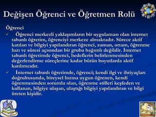 Değişen Öğrenci ve Öğretmen Rolü  Öğrenci Öğrenci merkezli yaklaşımların bir uygulaması olan internet tabanlı öğretim, öğrenciyi merkeze almaktadır. Sürece aktif katılan ve bilgiyi yapılandıran öğrenci, zaman, ortam, öğrenme hızı ve süresi açısından bir gruba bağımlı değildir. İnternet tabanlı öğretimde öğrenci, hedeflerin belirlenmesinden değerlendirme süreçlerine kadar bütün boyutlarda aktif katılımcıdır. İnternet tabanlı öğretimde, öğrenci; kendi ilgi ve ihtiyaçları doğrultusunda, bireysel hızına uygun öğrenen, kendi öğrenmesinden sorumlu olan, öğrenme stilleri keşfeden ve kullanan, bilgiye ulaşan, ulaştığı bilgiyi yapılandıran ve bilgi üreten kişidir. 