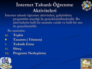 İnternet Tabanlı Öğrenme Aktiviteleri İnternet tabanlı öğrenme aktiviteleri, geliştirilmiş programlar aracılığı ile gerçekleştirilmektedir. Bu aktivitelerin belli bir tasarımı vardır ve belli bir sıra ile gerçekleştirilir. Bu aşamalar; Teşhis Tasarım ( Yöntem)   Tedarik Etme Süreç Programı Netleştirme 