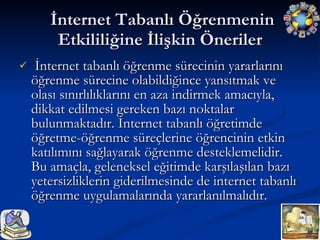 İnternet Tabanlı Öğrenmenin Etkililiğine İlişkin Öneriler İnternet tabanlı öğrenme sürecinin yararlarını öğrenme sürecine olabildiğince yansıtmak ve olası sınırlılıklarını en aza indirmek amacıyla, dikkat edilmesi gereken bazı noktalar bulunmaktadır. İnternet tabanlı öğretimde öğretme-öğrenme süreçlerine öğrencinin etkin katılımını sağlayarak öğrenme desteklemelidir. Bu amaçla, geleneksel eğitimde karşılaşılan bazı yetersizliklerin giderilmesinde de internet tabanlı öğrenme uygulamalarında yararlanılmalıdır. 