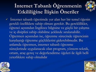 İnternet Tabanlı Öğrenmenin Etkililiğine İlişkin Öneriler İnternet tabanlı öğretimde yer alan her bir temel öğenin gerekli özelliklere sahip olması gerekir. Bu gereklilikler, öğrenci açısından İngilizce bilgisine ve güçlü bir çalışma ve iç disiplini sahip olabilme şeklinde sıralanabilir. Öğretmen açısından ise, öğrenme sürecinde öğrencinin karşılaştığı öğrenme güçlüklerini giderebilmedir. Bu anlamda öğretmen, internet tabanlı öğrenme süreçlerinde uygulanacak olan program, yöntem-teknik, ortam, araç-gereç ve değerlendirme öğeleri ile ilgili belli yeterliklere sahip olmalıdır  