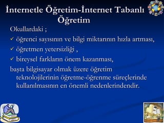 İnternetle Öğretim-İnternet Tabanlı Öğretim Okullardaki ; öğrenci sayısının ve bilgi miktarının hızla artması,  öğretmen yetersizliği , bireysel farkların önem kazanması,  başta bilgisayar olmak üzere öğretim teknolojilerinin öğretme-öğrenme süreçlerinde kullanılmasının en önemli nedenlerindendir.  