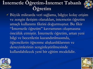 İnternetle Öğretim-İnternet Tabanlı Öğretim Büyük miktarda veri sağlama, bilgiye kolay erişim ve zengin iletişim olanakları, internetin öğretim amaçlı kullanımı fikrini doğurmuştur. Bu fikir “İnternetle öğretim” kavramının oluşmasına öncülük etmiştir. İnternetle öğretim, artan yeni bilgi ve becerilerin kazandırılmasında, öğrencilerin öğrenme alışkanlıklarının ve deneyimlerinin zenginleştirilmesinde kullanılabilecek yeni bir eğitim modelidir. 