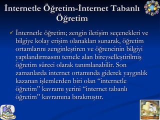 İnternetle Öğretim-İnternet Tabanlı Öğretim İnternetle öğretim; zengin iletişim seçenekleri ve bilgiye kolay erişim olanakları sunarak, öğretim ortamlarını zenginleştiren ve öğrencinin bilgiyi yapılandırmasını temele alan bireyselleştirilmiş öğretim süreci olarak tanımlanabilir. Son zamanlarda internet ortamında giderek yaygınlık kazanan işlemlerden biri olan “internetle öğretim” kavramı yerini “internet tabanlı öğretim” kavramına bırakmıştır. 
