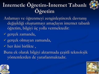 Anlamayı ve öğrenmeyi zenginleştirerek davranış değişikliği oluşturmayı amaçlayın internet tabanlı öğretim, bilgiyi üç yolla vermektedir:  gerçek zamanda,  gerçek olmayan zamanda,  her ikisi birlikte , Buna ek olarak bilgiyi aktarmada çeşitli teknolojik yöntemlerden de yararlanmaktadır. İnternetle Öğretim-İnternet Tabanlı Öğretim 