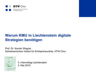 Warum KMU in Liechtenstein digitale
Strategien benötigen
Prof. Dr. Kerstin Wagner
Schweizerisches Institut für Entrepreneurship, HTW Chur
5. Internettag Liechtenstein
5. Mai 2015
 