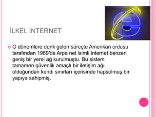 	İLKEL İNTERNETO dönemlere denk gelen süreçte Amerikan ordusu tarafından 1969′da Arpa net isimli internet benzeri geniş bir yerel ağ kurulmuştu. Bu sistem tamamen güvenlik amaçlı bir iletişim ağı olduğundan kendi sınırları içerisinde hapsolmuş bir yapıya sahipmiş.