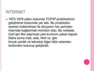 İNTERNET1973-1978 yılları arasında TCP/IP protokolünün geliştirilme sürecinde yer aldı. Bu protokolün resmen kullanılması ile dünyanın her yerinden internete bağlanmak mümkün oldu. Bu noktada Cerf işin fikir adamıydı yani kıvılcımı çakan kişiydi. Daha sonra mail, web, html vs. gibi birçok yenilik ve teknoloji diğer bilim adamları tarafından bulunup geliştirildi.