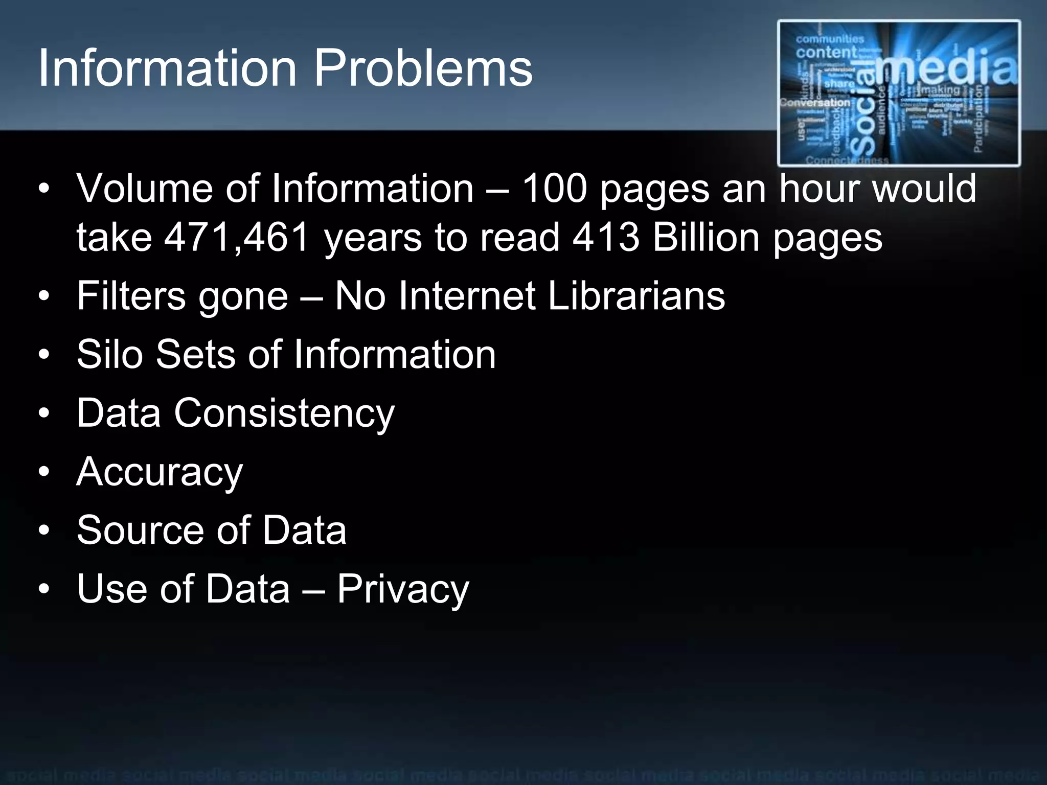Information Problems
• Volume of Information – 100 pages an hour would
take 471,461 years to read 413 Billion pages
• Filters gone – No Internet Librarians
• Silo Sets of Information
• Data Consistency
• Accuracy
• Source of Data
• Use of Data – Privacy
 