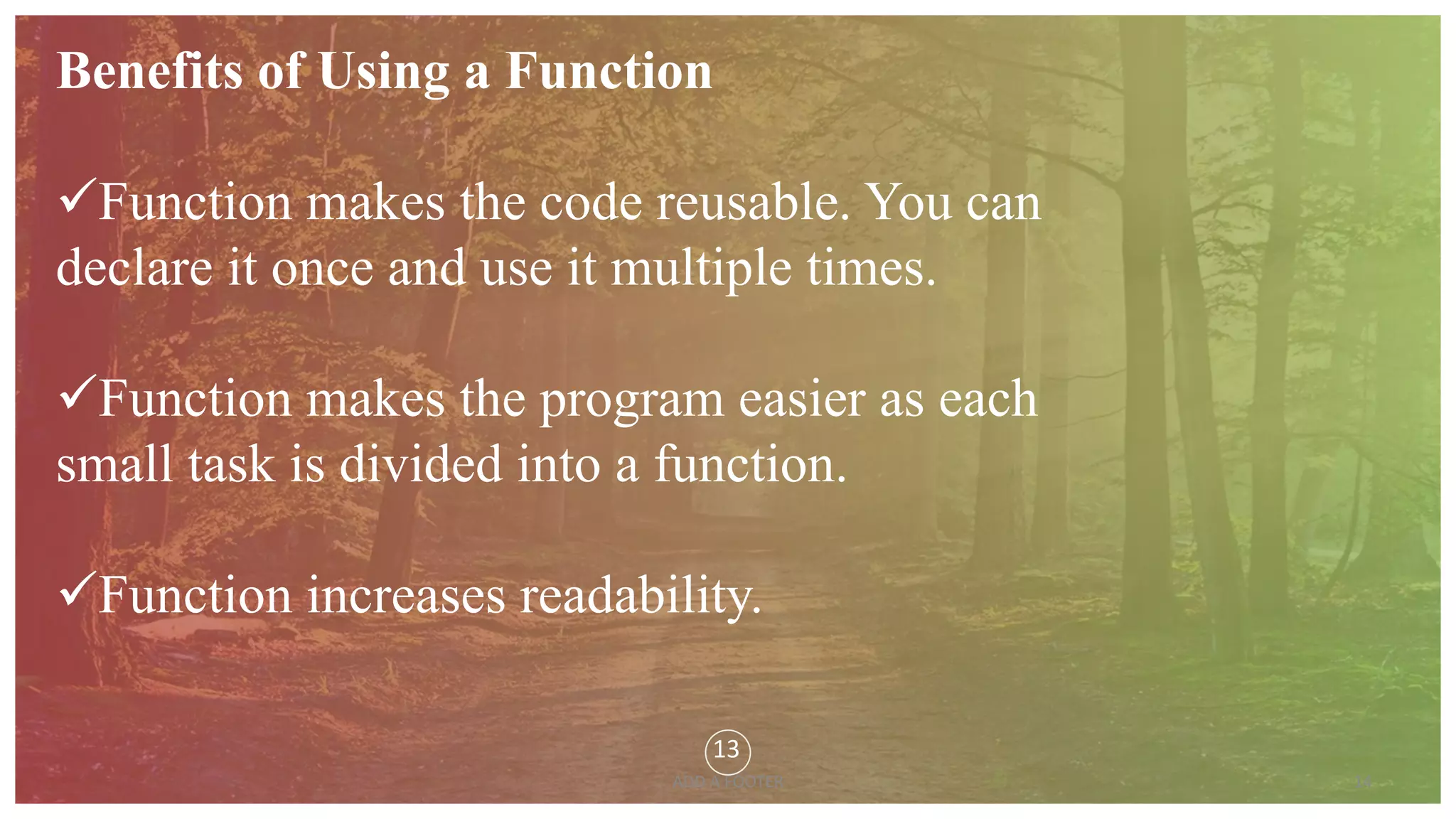 14
ADD A FOOTER
Benefits of Using a Function
Function makes the code reusable. You can
declare it once and use it multiple times.
Function makes the program easier as each
small task is divided into a function.
Function increases readability.
13
 
