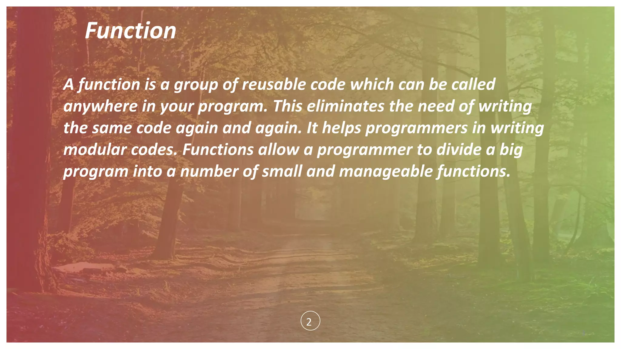 Function
3
A function is a group of reusable code which can be called
anywhere in your program. This eliminates the need of writing
the same code again and again. It helps programmers in writing
modular codes. Functions allow a programmer to divide a big
program into a number of small and manageable functions.
2
 
